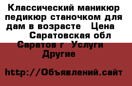 Классический маникюр,педикюр станочком для дам в возрасте › Цена ­ 700 - Саратовская обл., Саратов г. Услуги » Другие   